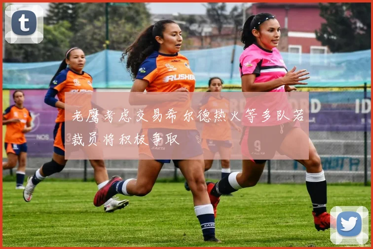 老鹰考虑交易希尔德热火等多队若裁员将积极争取