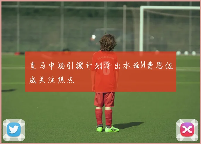 皇马中场引援计划浮出水面M费恩佐成关注焦点