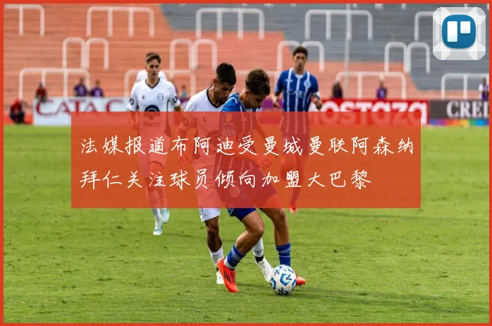 法媒报道布阿迪受曼城曼联阿森纳拜仁关注球员倾向加盟大巴黎
