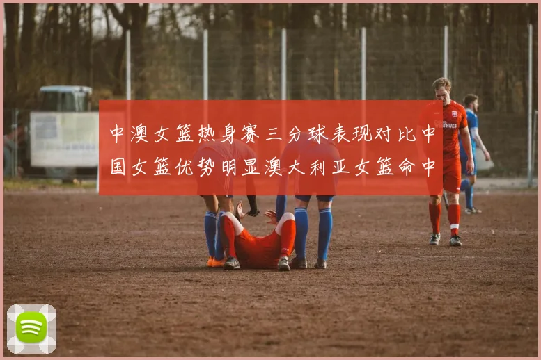 中澳女篮热身赛三分球表现对比中国女篮优势明显澳大利亚女篮命中率低下