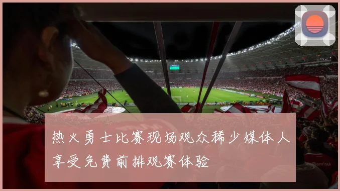 热火勇士比赛现场观众稀少媒体人享受免费前排观赛体验