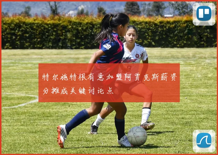 特尔施特根有意加盟阿贾克斯薪资分摊成关键讨论点
