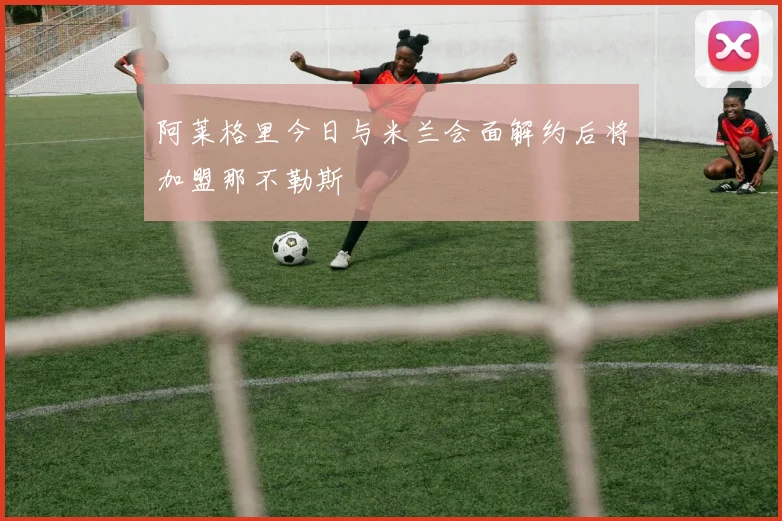 阿莱格里今日与米兰会面解约后将加盟那不勒斯