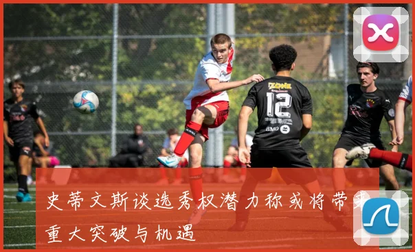 史蒂文斯谈选秀权潜力称或将带来重大突破与机遇