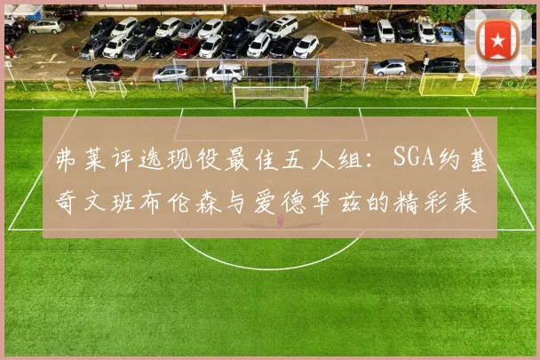 弗莱评选现役最佳五人组：SGA约基奇文班布伦森与爱德华兹的精彩表现