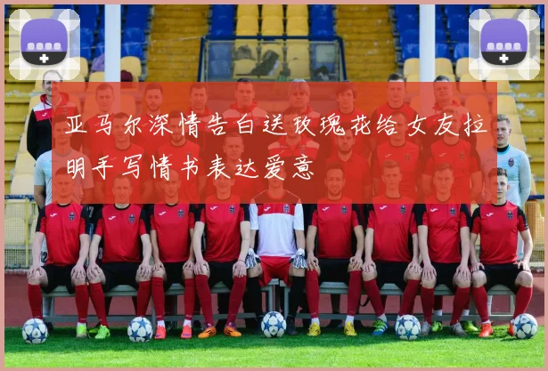 亚马尔深情告白送玫瑰花给女友拉明手写情书表达爱意