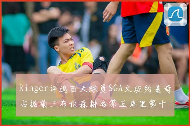 Ringer评选百大球员SGA文班约基奇占据前三布伦森排名第五库里第十杜兰特第十六詹姆斯第二十