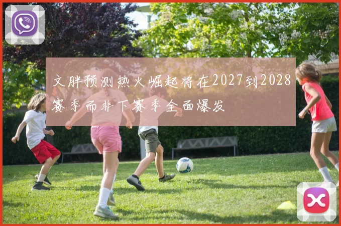 文胖预测热火崛起将在2027到2028赛季而非下赛季全面爆发
