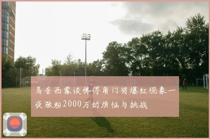乌奈西蒙谈佛得角门将爆红现象一夜涨粉2000万的烦恼与挑战
