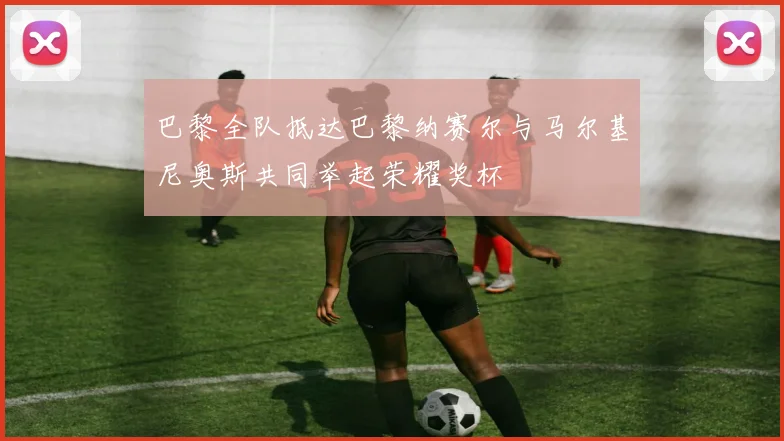 巴黎全队抵达巴黎纳赛尔与马尔基尼奥斯共同举起荣耀奖杯