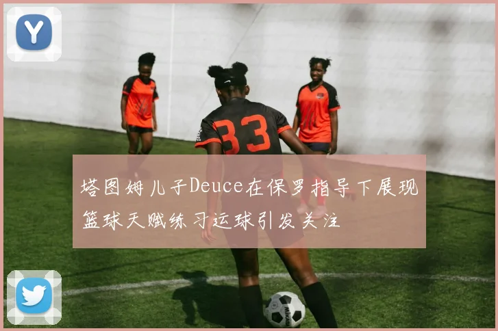 塔图姆儿子Deuce在保罗指导下展现篮球天赋练习运球引发关注