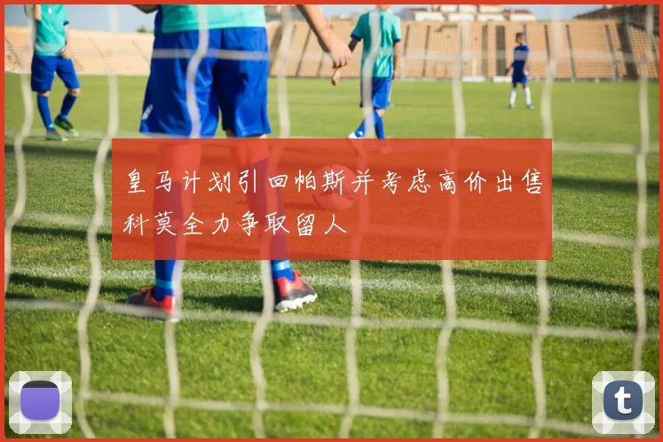 皇马计划引回帕斯并考虑高价出售科莫全力争取留人