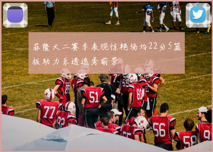 菲隆大二赛季表现惊艳场均22分5篮板助力乐透选秀前景