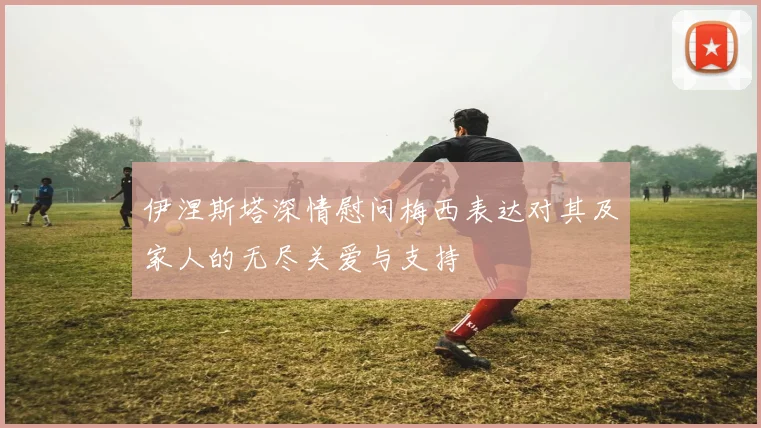 伊涅斯塔深情慰问梅西表达对其及家人的无尽关爱与支持