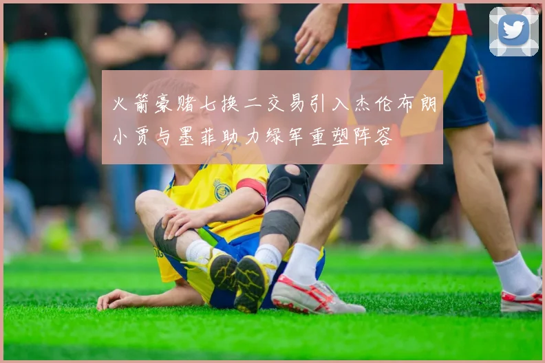 火箭豪赌七换二交易引入杰伦布朗小贾与墨菲助力绿军重塑阵容