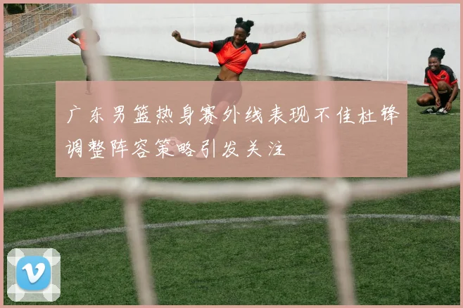 广东男篮热身赛外线表现不佳杜锋调整阵容策略引发关注