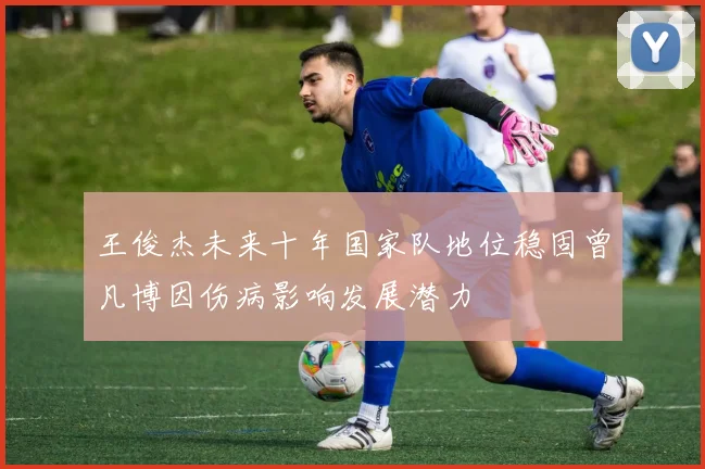 王俊杰未来十年国家队地位稳固曾凡博因伤病影响发展潜力
