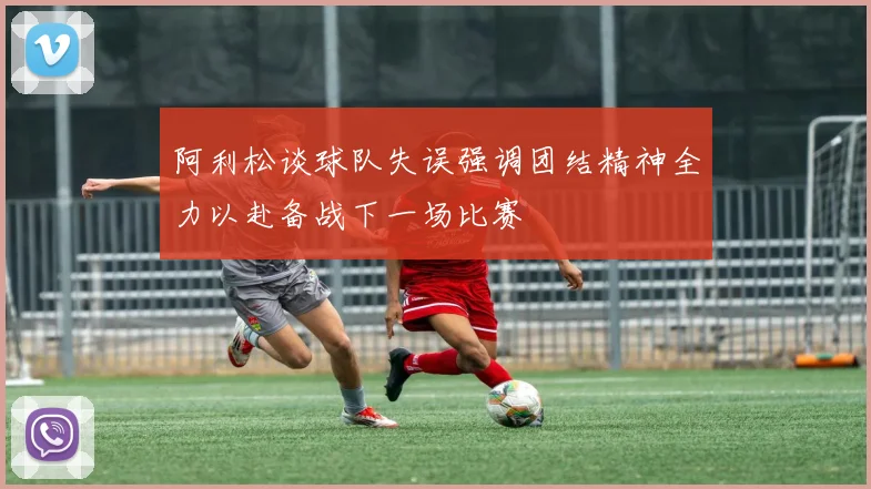 阿利松谈球队失误强调团结精神全力以赴备战下一场比赛