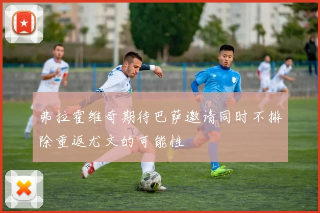 弗拉霍维奇期待巴萨邀请同时不排除重返尤文的可能性