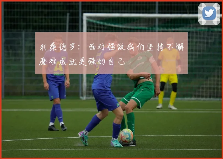 利桑德罗：面对强敌我们坚持不懈磨难成就更强的自己